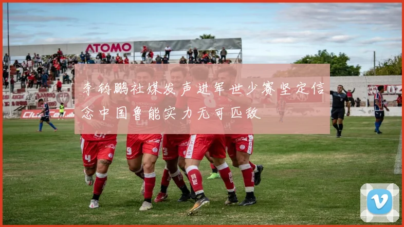 李钧鹏社媒发声进军世少赛坚定信念中国鲁能实力无可匹敌