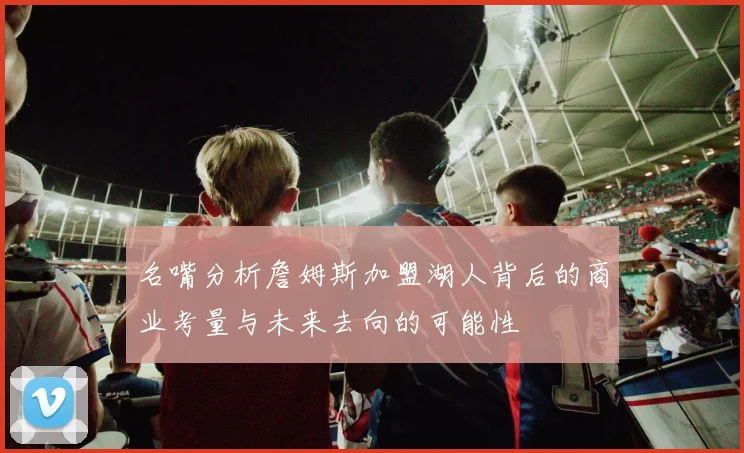 名嘴分析詹姆斯加盟湖人背后的商业考量与未来去向的可能性