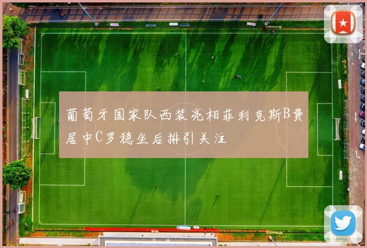 葡萄牙国家队西装亮相菲利克斯B费居中C罗稳坐后排引关注