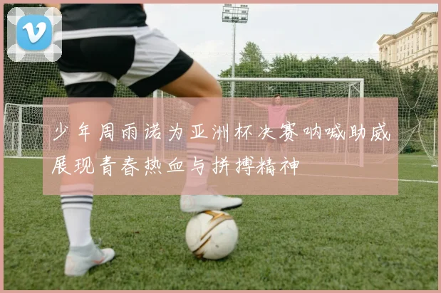少年周雨诺为亚洲杯决赛呐喊助威展现青春热血与拼搏精神
