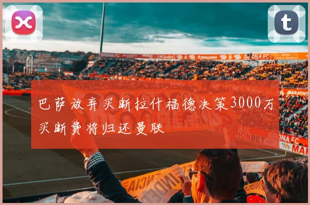 巴萨放弃买断拉什福德决策3000万买断费将归还曼联