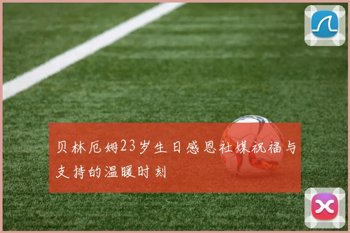 贝林厄姆23岁生日感恩社媒祝福与支持的温暖时刻