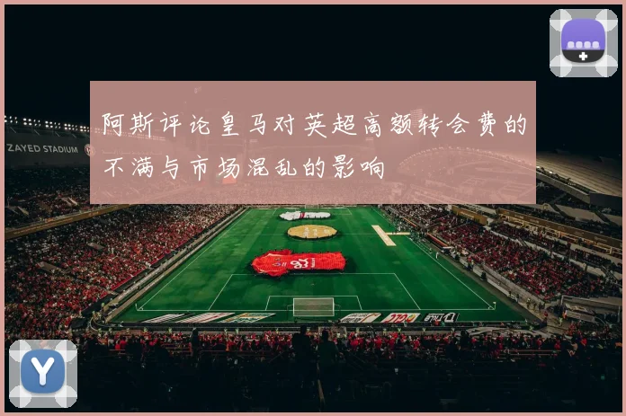 阿斯评论皇马对英超高额转会费的不满与市场混乱的影响