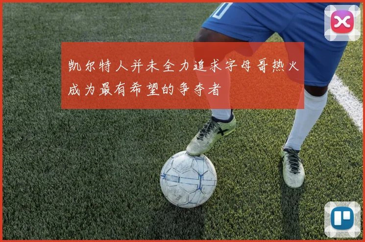 凯尔特人并未全力追求字母哥热火成为最有希望的争夺者