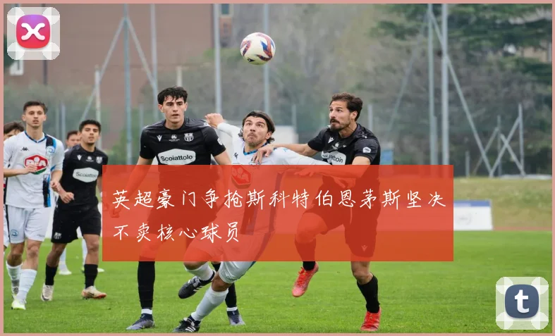 英超豪门争抢斯科特伯恩茅斯坚决不卖核心球员