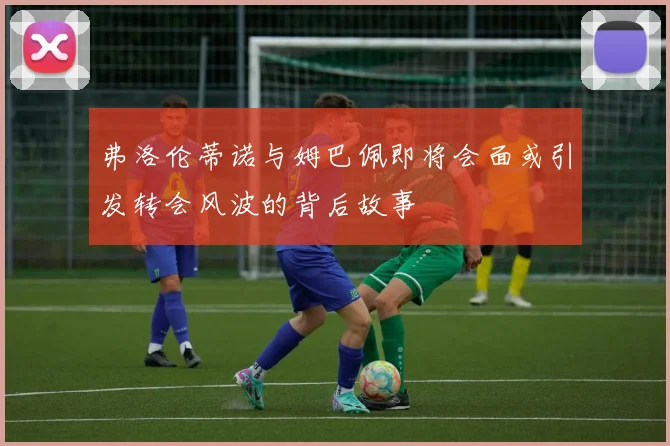 弗洛伦蒂诺与姆巴佩即将会面或引发转会风波的背后故事