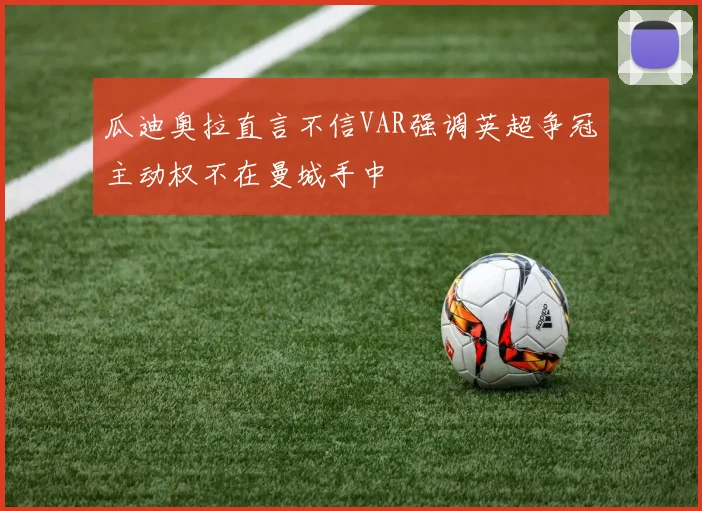 瓜迪奥拉直言不信VAR强调英超争冠主动权不在曼城手中