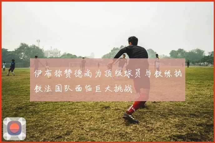 伊布称赞德尚为顶级球员与教练执教法国队面临巨大挑战