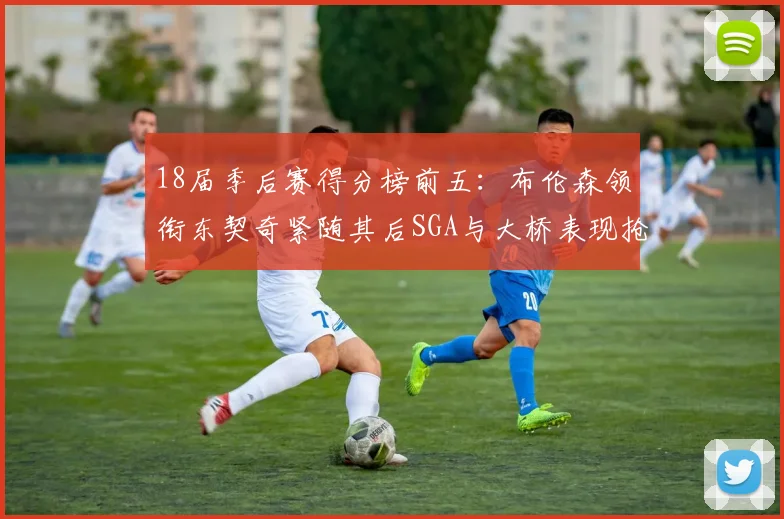 18届季后赛得分榜前五：布伦森领衔东契奇紧随其后SGA与大桥表现抢眼