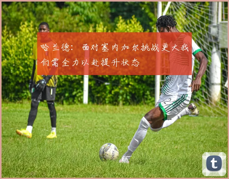 哈兰德:面对塞内加尔挑战更大我们需全力以赴提升状态