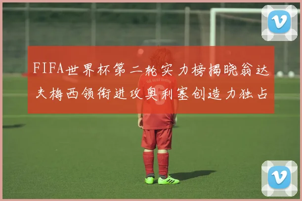 FIFA世界杯第二轮实力榜揭晓翁达夫梅西领衔进攻奥利塞创造力独占鳌头