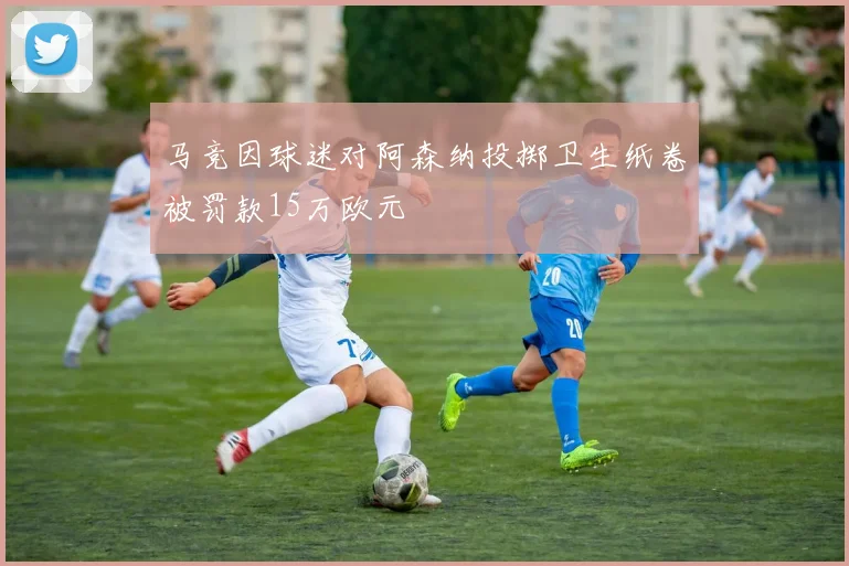 马竞因球迷对阿森纳投掷卫生纸卷被罚款15万欧元