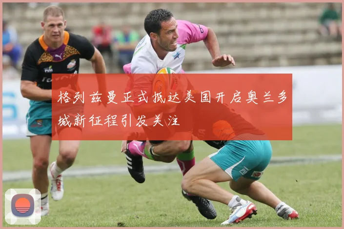格列兹曼正式抵达美国开启奥兰多城新征程引发关注