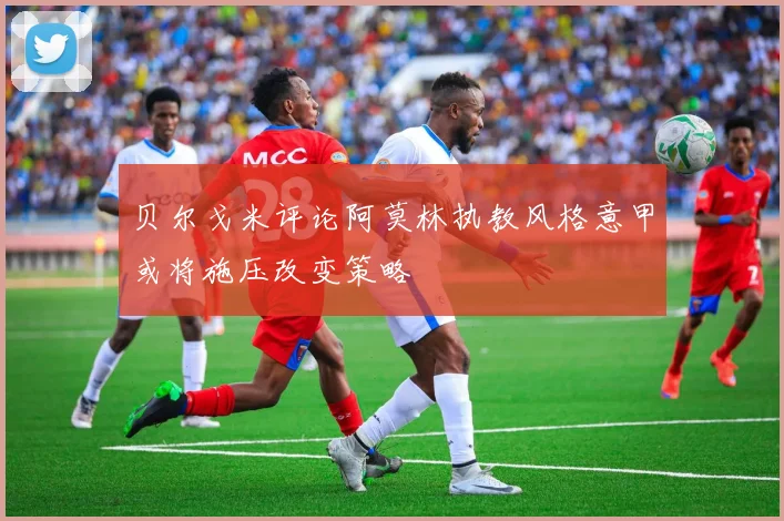 贝尔戈米评论阿莫林执教风格意甲或将施压改变策略