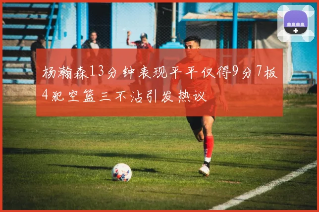 杨瀚森13分钟表现平平仅得9分7板4犯空篮三不沾引发热议