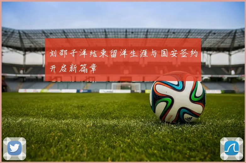 刘邵子洋结束留洋生涯与国安签约开启新篇章