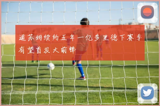 道苏姆续约五年一亿多里德下赛季有望首发大前锋