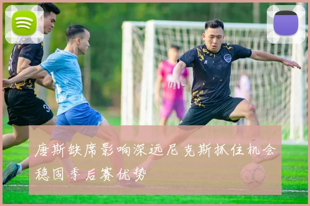 唐斯缺席影响深远尼克斯抓住机会稳固季后赛优势