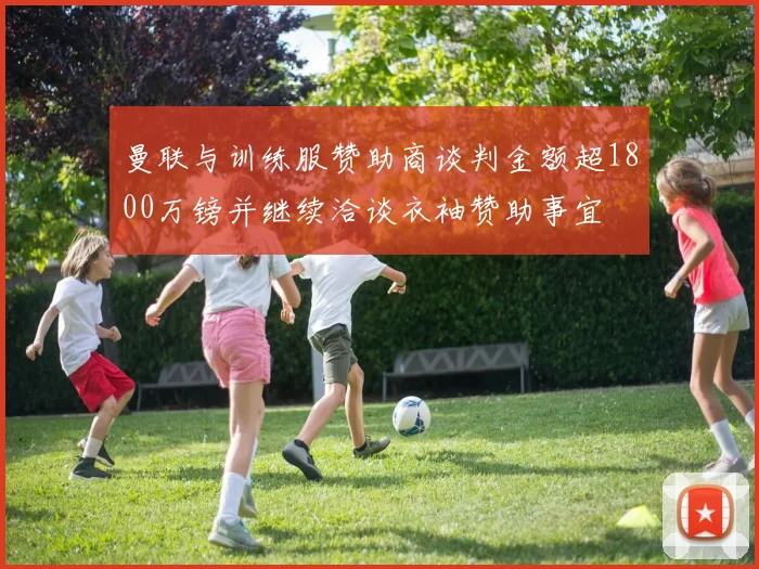 曼联与训练服赞助商谈判金额超1800万镑并继续洽谈衣袖赞助事宜