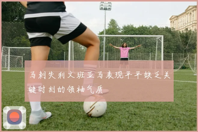 马刺失利文班亚马表现平平缺乏关键时刻的领袖气质