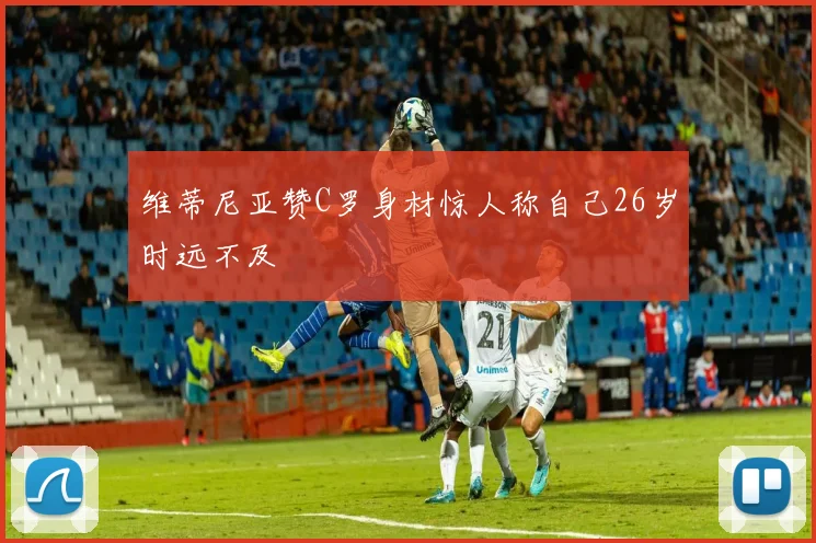 维蒂尼亚赞C罗身材惊人称自己26岁时远不及