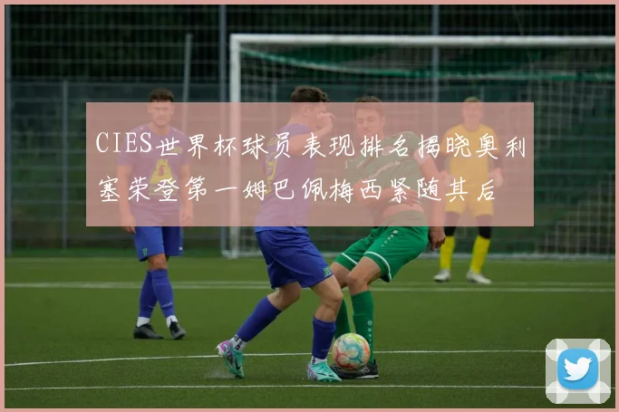 CIES世界杯球员表现排名揭晓奥利塞荣登第一姆巴佩梅西紧随其后