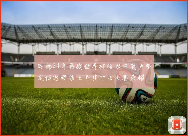 时隔24年再战世界杯恰尔汗奥卢坚定信念带领土耳其冲击决赛荣耀