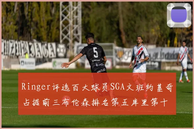 Ringer评选百大球员SGA文班约基奇占据前三布伦森排名第五库里第十杜兰特第十六詹姆斯第二十