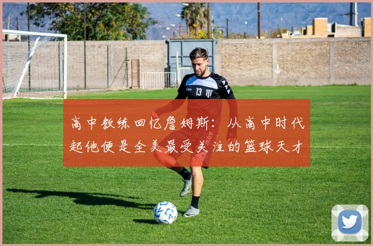 高中教练回忆詹姆斯:从高中时代起他便是全美最受关注的篮球天才