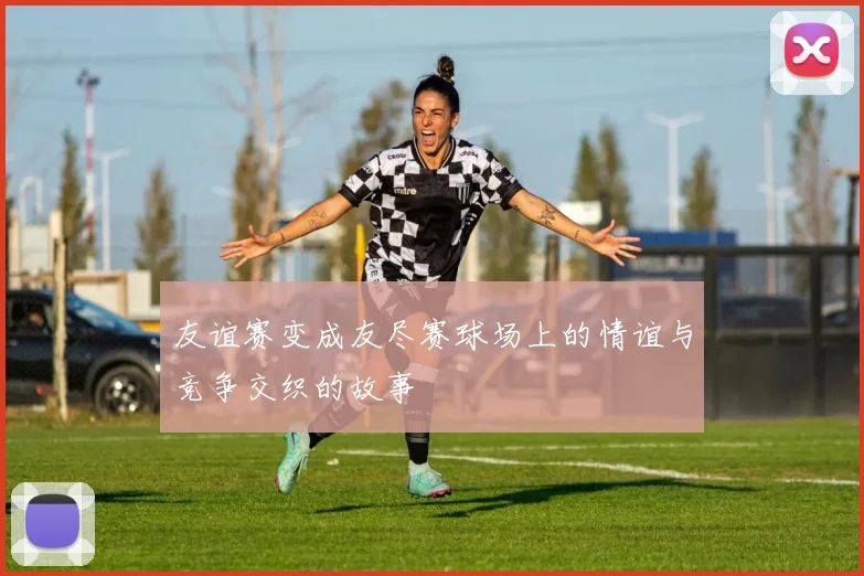 友谊赛变成友尽赛球场上的情谊与竞争交织的故事
